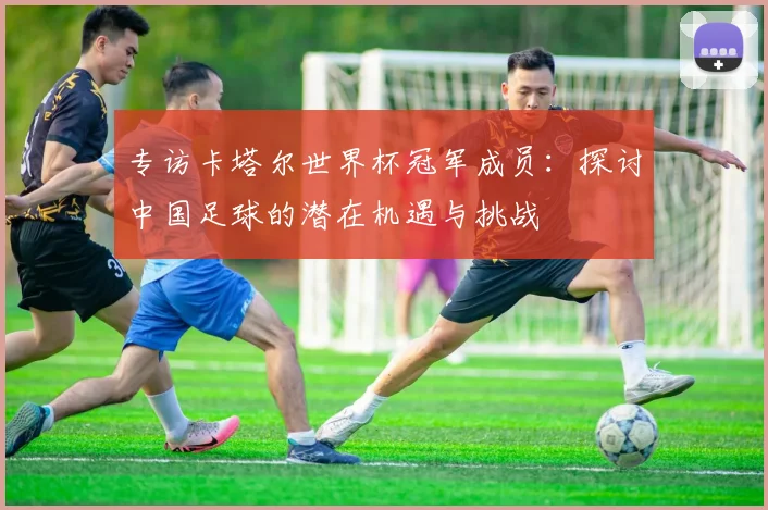 专访卡塔尔世界杯冠军成员：探讨中国足球的潜在机遇与挑战