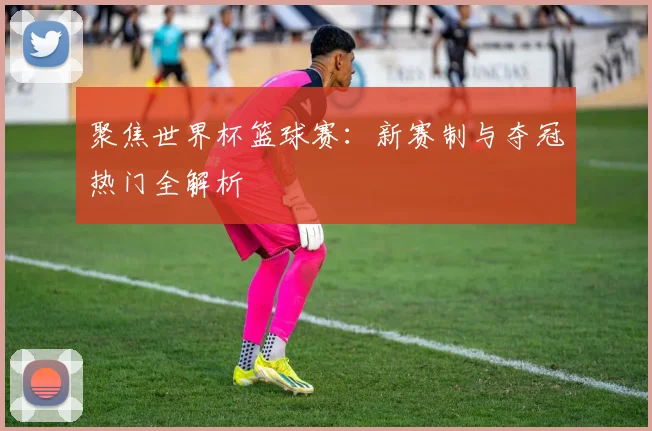 聚焦世界杯篮球赛：新赛制与夺冠热门全解析