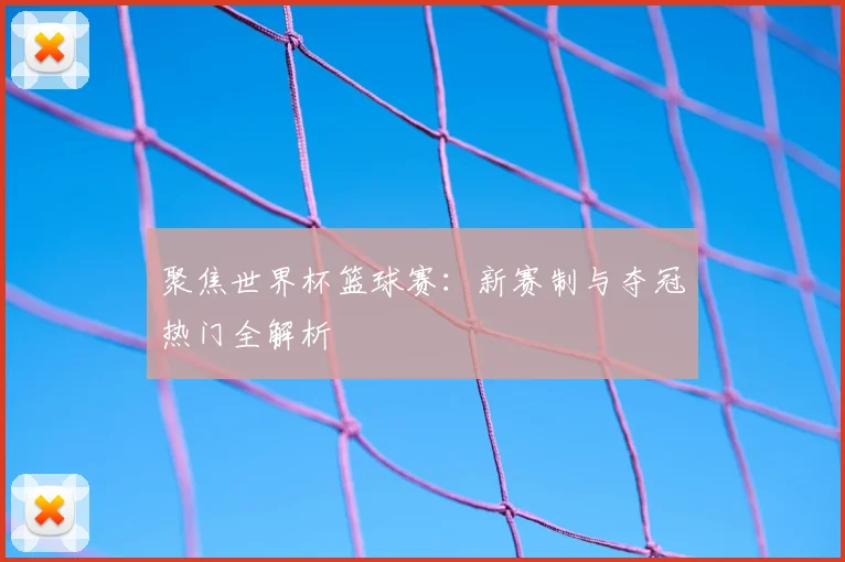 聚焦世界杯篮球赛：新赛制与夺冠热门全解析