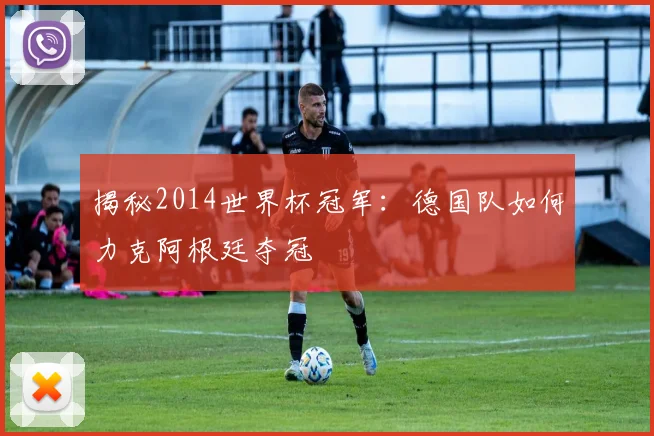 揭秘2014世界杯冠军：德国队如何力克阿根廷夺冠
