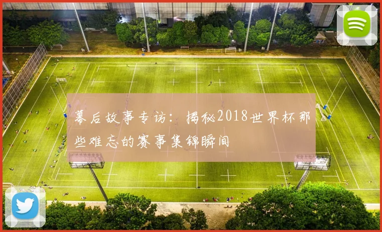 幕后故事专访:揭秘2018世界杯那些难忘的赛事集锦瞬间