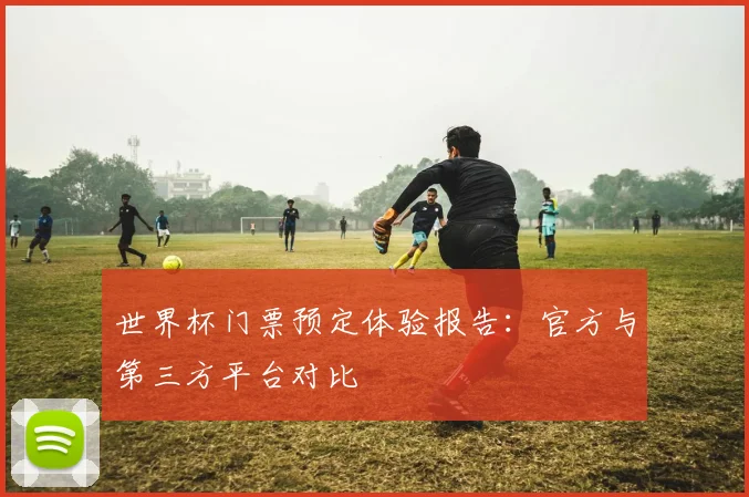 世界杯门票预定体验报告:官方与第三方平台对比