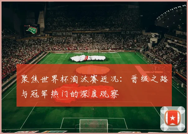 聚焦世界杯淘汰赛近况：晋级之路与冠军热门的深度观察