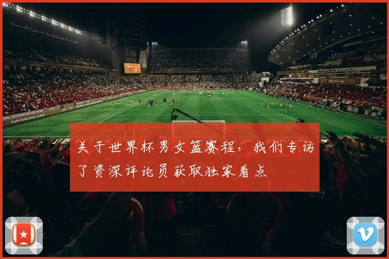 关于世界杯男女篮赛程，我们专访了资深评论员获取独家看点