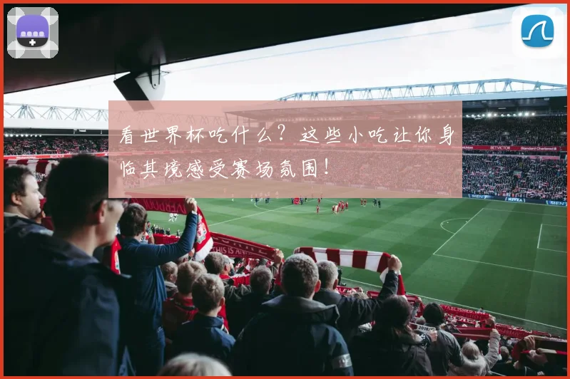 看世界杯吃什么?这些小吃让你身临其境感受赛场氛围!