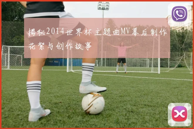 揭秘2014世界杯主题曲MV幕后制作花絮与创作故事