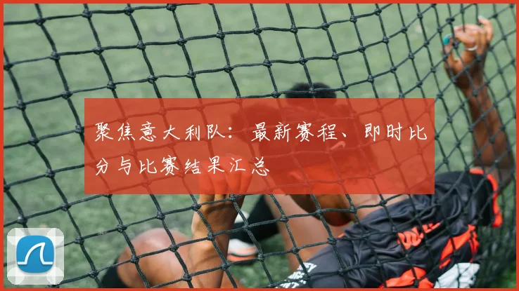 聚焦意大利队：最新赛程、即时比分与比赛结果汇总