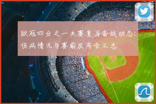 欧冠四分之一决赛皇马备战动态：伤病情况与赛前发布会汇总