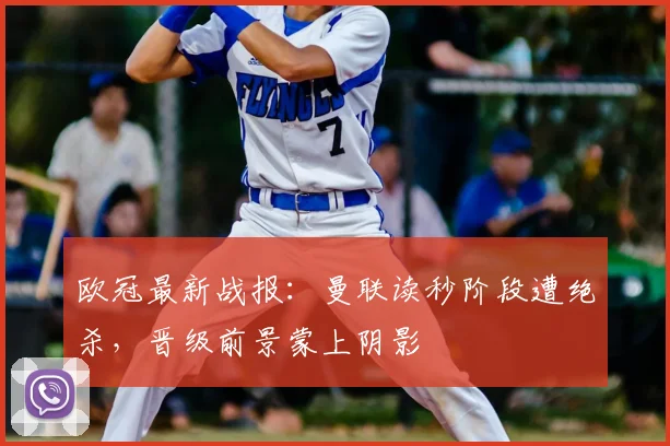 欧冠最新战报：曼联读秒阶段遭绝杀，晋级前景蒙上阴影