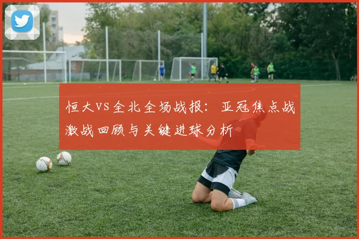 恒大vs全北全场战报：亚冠焦点战激战回顾与关键进球分析