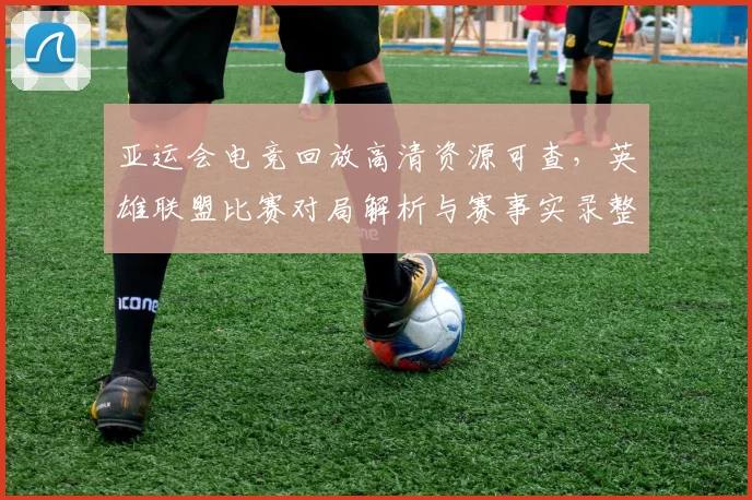 亚运会电竞回放高清资源可查，英雄联盟比赛对局解析与赛事实录整理