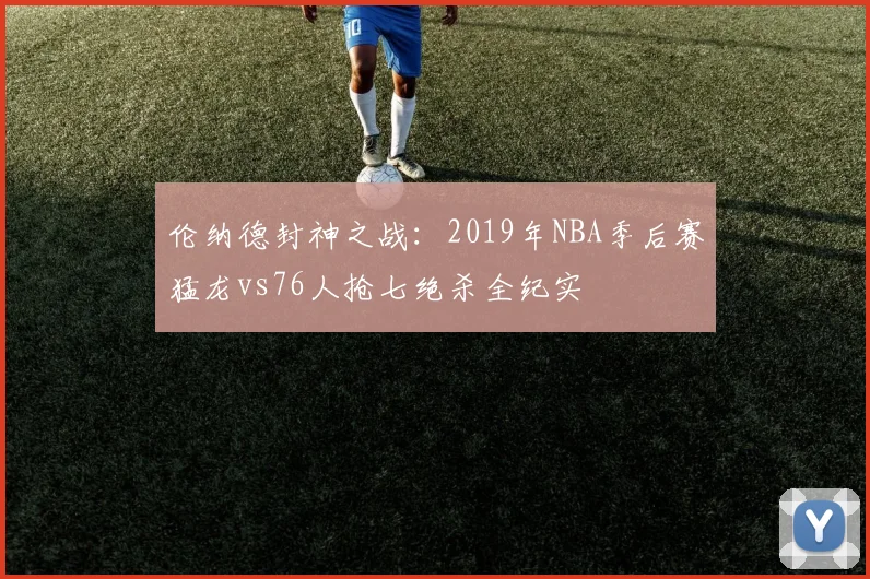 伦纳德封神之战：2019年NBA季后赛猛龙vs76人抢七绝杀全纪实