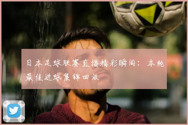日本足球联赛直播精彩瞬间：本轮最佳进球集锦回放