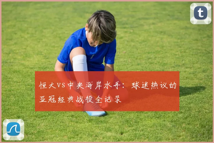 恒大vs中央海岸水手：球迷热议的亚冠经典战役全记录
