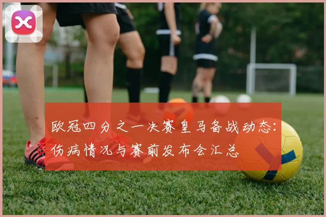 欧冠四分之一决赛皇马备战动态：伤病情况与赛前发布会汇总