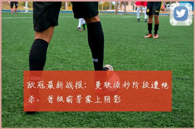 欧冠最新战报：曼联读秒阶段遭绝杀，晋级前景蒙上阴影