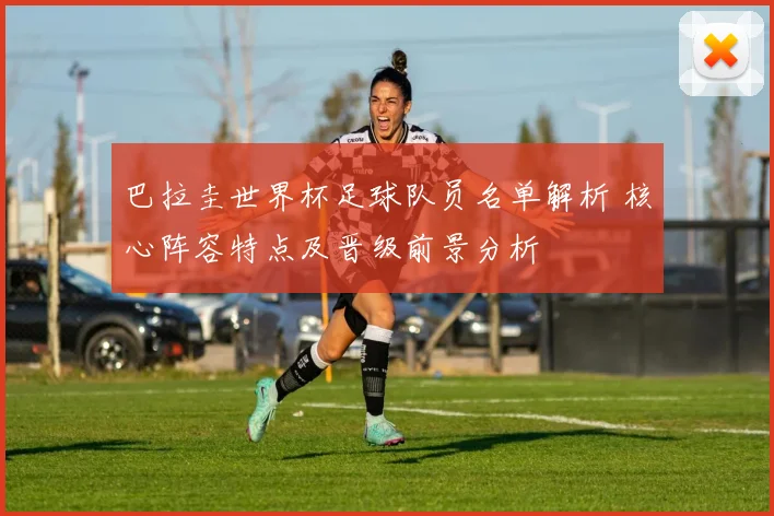 巴拉圭世界杯足球队员名单解析 核心阵容特点及晋级前景分析