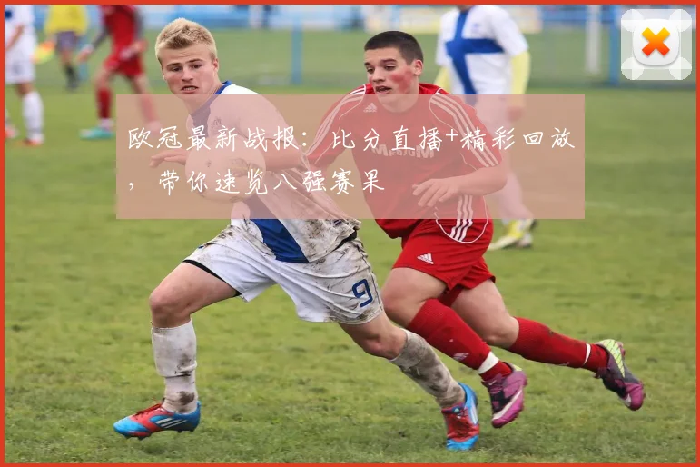欧冠最新战报：比分直播+精彩回放，带你速览八强赛果